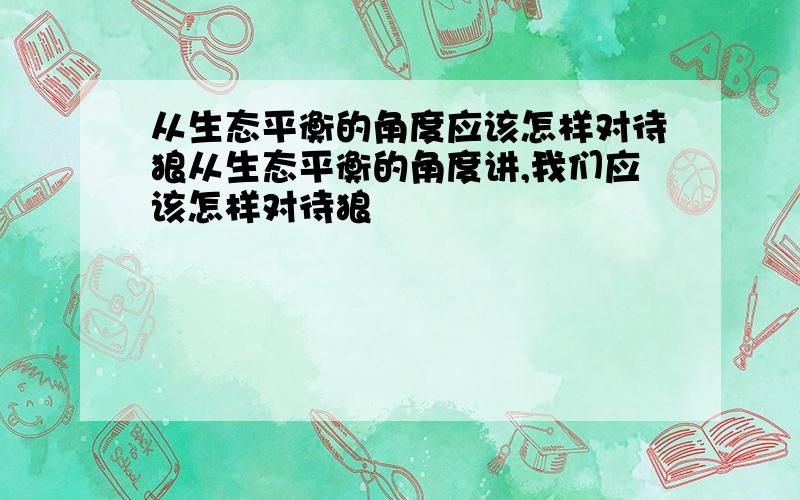 从生态平衡的角度应该怎样对待狼从生态平衡的角度讲,我们应该怎样对待狼