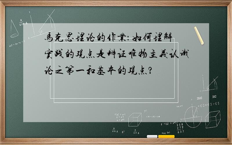 马克思理论的作业： 如何理解实践的观点是辨证唯物主义认识论之第一和基本的观点?