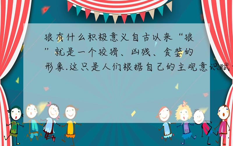 狼有什么积极意义自古以来“狼”就是一个狡猾、凶残、贪婪的形象.这只是人们根据自己的主观意识赋予狼的特征.时代在发展,理念也在更新.于是人们又赋予了狼新的积极的意义,请说说狼