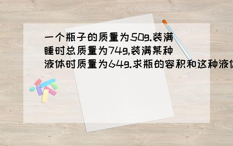 一个瓶子的质量为50g.装满睡时总质量为74g,装满某种液体时质量为64g.求瓶的容积和这种液体的密度