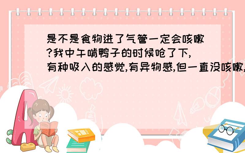 是不是食物进了气管一定会咳嗽?我中午啃鸭子的时候呛了下,有种吸入的感觉,有异物感,但一直没咳嗽,而且之后有点胸闷（不知道是不是心里作用）咽口水的时候会有感觉,心里担心死了,哪个