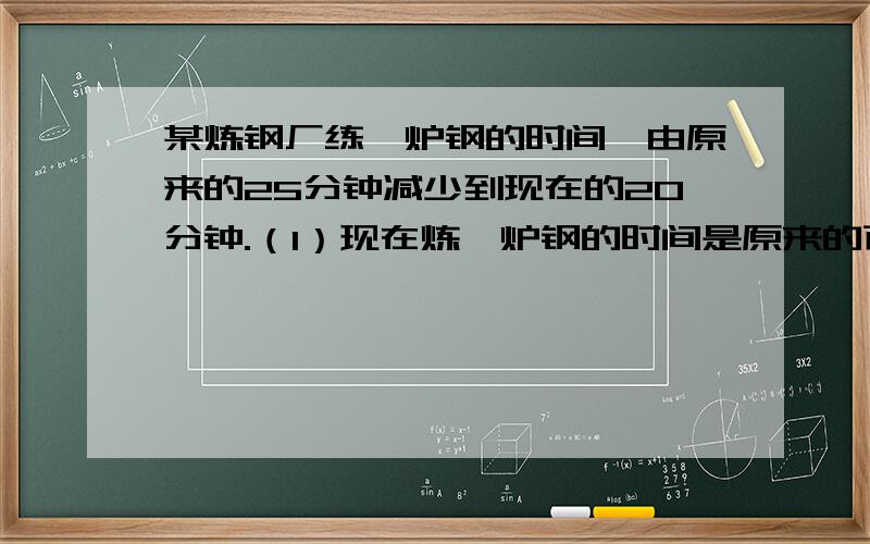 某炼钢厂练一炉钢的时间,由原来的25分钟减少到现在的20分钟.（1）现在炼一炉钢的时间是原来的百分之几?（2）现在炼一炉钢的时间比原来缩短百分之几.