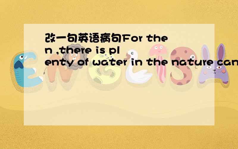 改一句英语病句For then ,there is plenty of water in the nature can be used ,such as rain water ,river water,well water and so on.