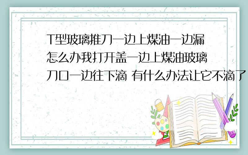 T型玻璃推刀一边上煤油一边漏怎么办我打开盖一边上煤油玻璃刀口一边往下滴 有什么办法让它不滴了