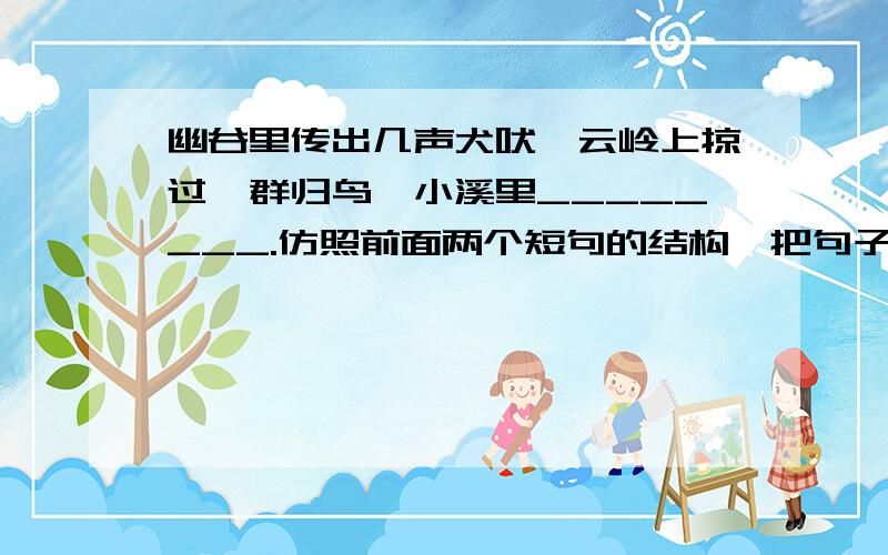 幽谷里传出几声犬吠,云岭上掠过一群归鸟,小溪里________.仿照前面两个短句的结构,把句子补充完整.