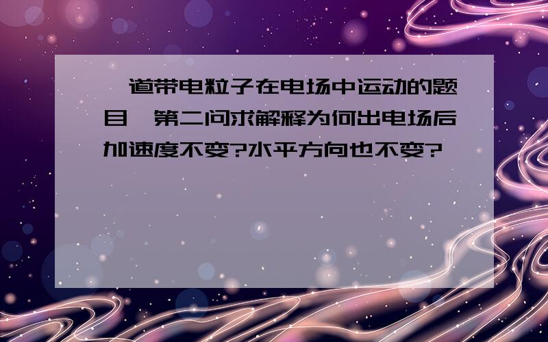 一道带电粒子在电场中运动的题目,第二问求解释为何出电场后加速度不变?水平方向也不变?