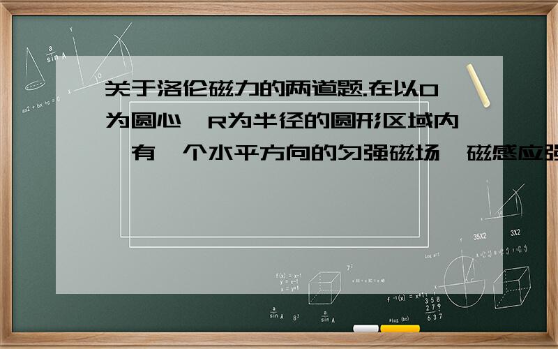 关于洛伦磁力的两道题.在以O为圆心,R为半径的圆形区域内,有一个水平方向的匀强磁场,磁感应强度大小为B,方向垂直于纸面向外；竖直平行放置的极板A、K相距为d,AK之间的电压可以调节,S1 S2