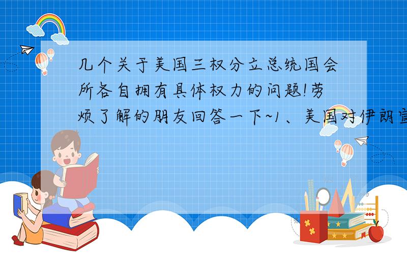 几个关于美国三权分立总统国会所各自拥有具体权力的问题!劳烦了解的朋友回答一下~1、美国对伊朗宣战,这项权力应该属于国会还是总统?2、判断：奥巴马有权提名并任命新政府的高级官员,