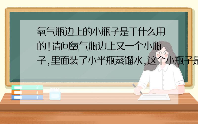 氧气瓶边上的小瓶子是干什么用的!请问氧气瓶边上又一个小瓶子,里面装了小半瓶蒸馏水,这个小瓶子是干什么用的?