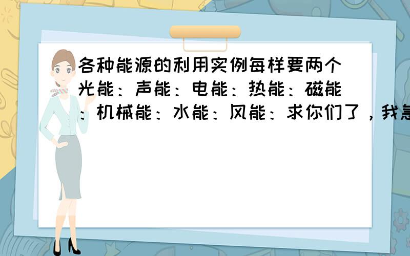 各种能源的利用实例每样要两个光能：声能：电能：热能：磁能：机械能：水能：风能：求你们了，我急用