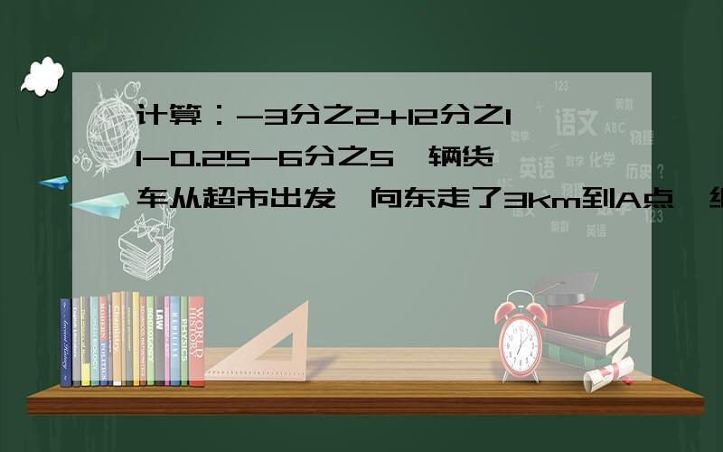 计算：-3分之2+12分之11-0.25-6分之5一辆货车从超市出发,向东走了3km到A点,继续走2.5km到B点,然后向西走了10km到C点,最后回到超市.A与C相距（）km 若货车每km耗油0.5升,这趟路共耗油（）升