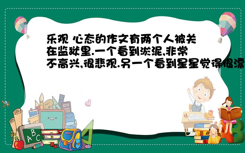 乐观 心态的作文有两个人被关在监狱里.一个看到淤泥,非常不高兴,很悲观.另一个看到星星觉得很漂亮,很乐观.这个故事的读后感,要把这个故事带进去写!