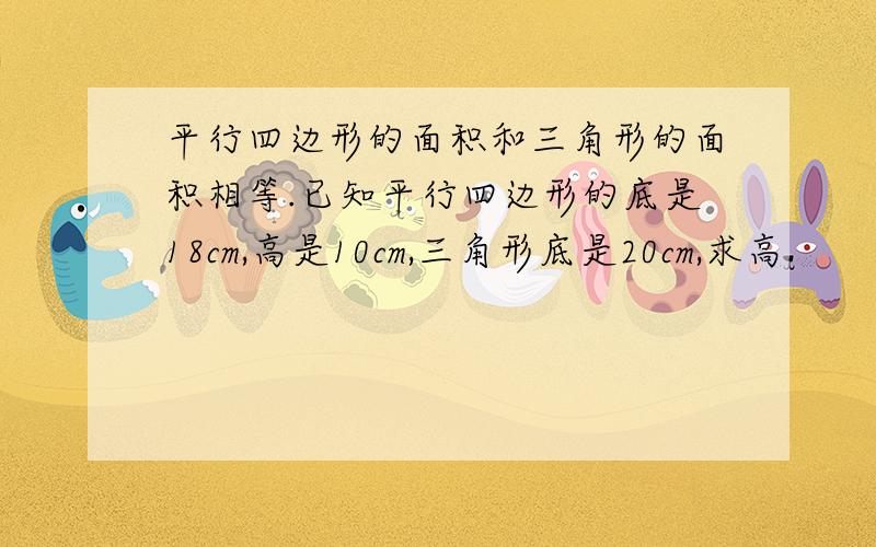 平行四边形的面积和三角形的面积相等.已知平行四边形的底是18cm,高是10cm,三角形底是20cm,求高.