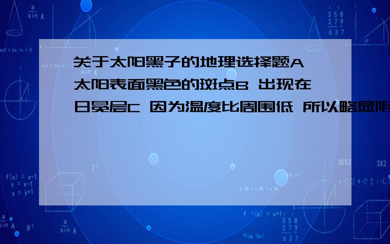 关于太阳黑子的地理选择题A 太阳表面黑色的斑点B 出现在日冕层C 因为温度比周围低 所以略显阴暗D 活动周期为12年答案知道是C 但其他的哪里错了 麻烦说下