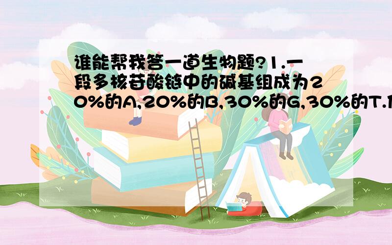 谁能帮我答一道生物题?1.一段多核苷酸链中的碱基组成为20%的A,20%的B,30%的G,30%的T.他是一段  A.双链DNA  B.双链RNA  C.单链DNA  D.单链RNA