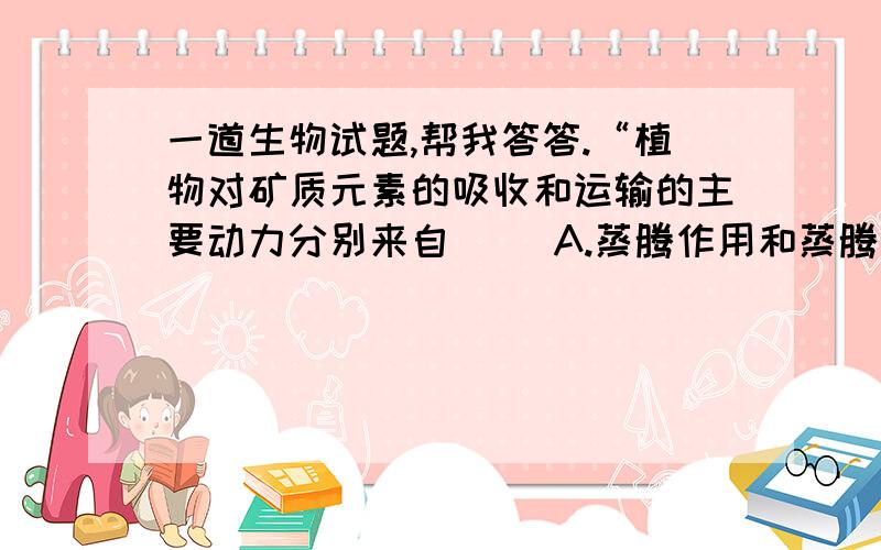 一道生物试题,帮我答答.“植物对矿质元素的吸收和运输的主要动力分别来自（ ）A.蒸腾作用和蒸腾作用 B.渗透作用和光合作用 C.细胞呼吸和蒸腾作用 D.细胞呼吸和细胞呼吸”