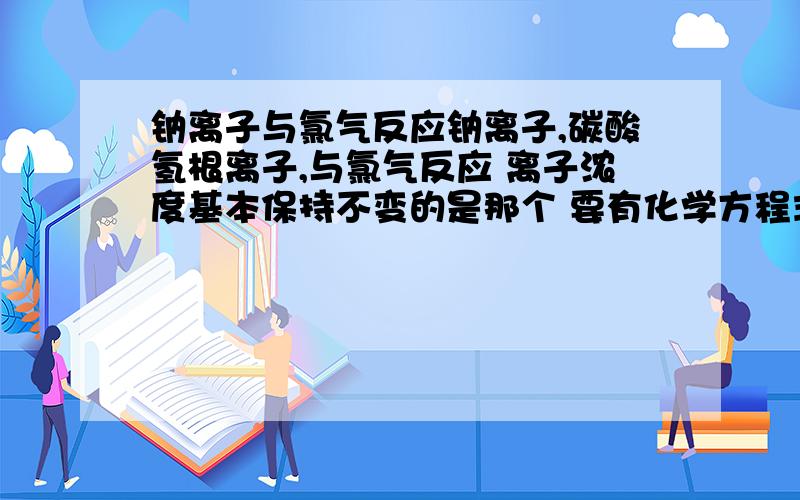 钠离子与氯气反应钠离子,碳酸氢根离子,与氯气反应 离子浓度基本保持不变的是那个 要有化学方程式