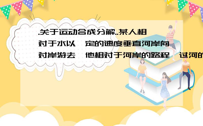 .关于运动合成分解..某人相对于水以一定的速度垂直河岸向对岸游去,他相对于河岸的路程,过河的时间与水速的关系是（ ）A.水速大时,路程长,时间长B.水速大时,路程长,时间短C.水速大时,路