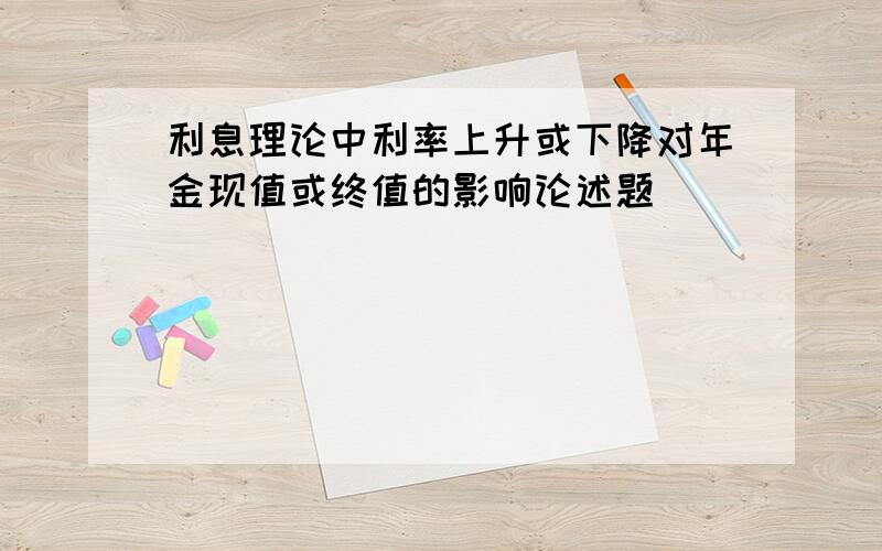 利息理论中利率上升或下降对年金现值或终值的影响论述题