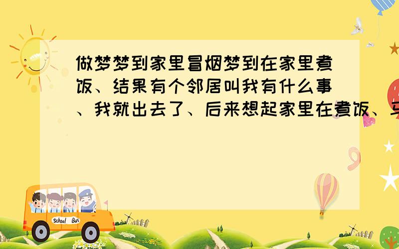 做梦梦到家里冒烟梦到在家里煮饭、结果有个邻居叫我有什么事、我就出去了、后来想起家里在煮饭、马上赶回家、结果就看到家里好大的烟、没有火、据我们邻居说、梦到家里烟大、代表