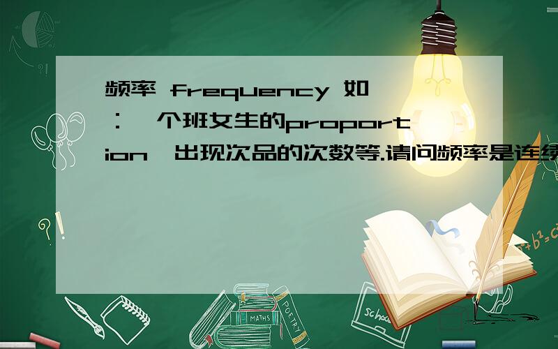 频率 frequency 如：一个班女生的proportion,出现次品的次数等.请问频率是连续变量还是离散变量?按理说,算女生的比例,女生人数/全班人数.人数都是离散变量.算出来应该也是离散变量才对.不过