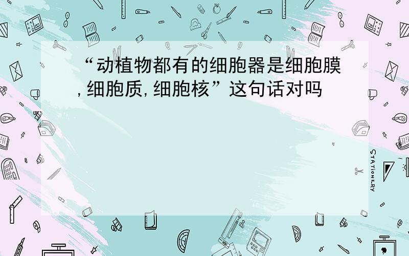 “动植物都有的细胞器是细胞膜,细胞质,细胞核”这句话对吗