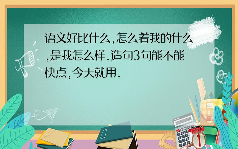 语文好比什么,怎么着我的什么,是我怎么样.造句3句能不能快点,今天就用.