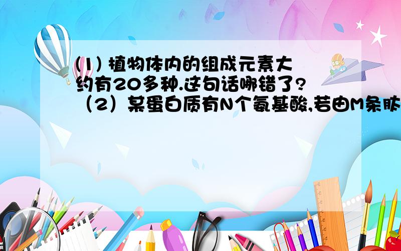 (1) 植物体内的组成元素大约有20多种.这句话哪错了?（2）某蛋白质有N个氨基酸,若由M条肽链组成,则蛋白质至少有多少个氧原子（ ） A N－M B N＋M C N＋2M D N－2M （3）狼体内有A种蛋白质,兔子体