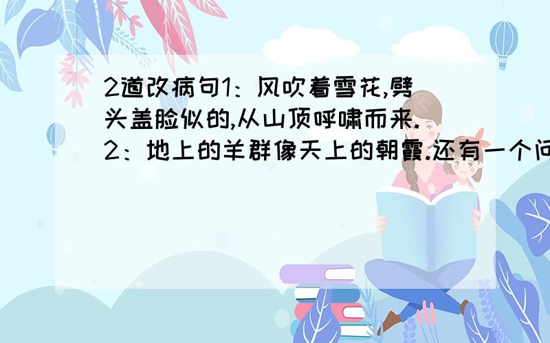 2道改病句1：风吹着雪花,劈头盖脸似的,从山顶呼啸而来.2：地上的羊群像天上的朝霞.还有一个问题：清冽的反义词和近义词