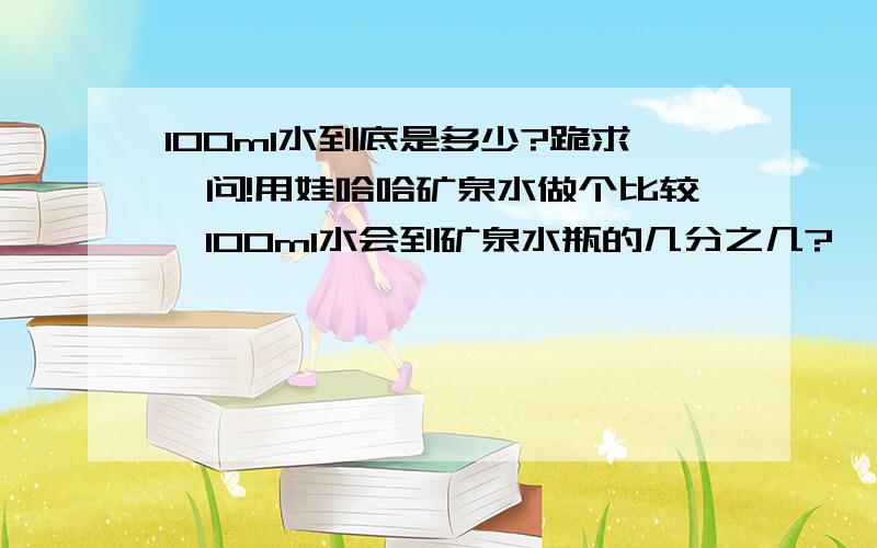 100ml水到底是多少?跪求一问!用娃哈哈矿泉水做个比较,100ml水会到矿泉水瓶的几分之几?