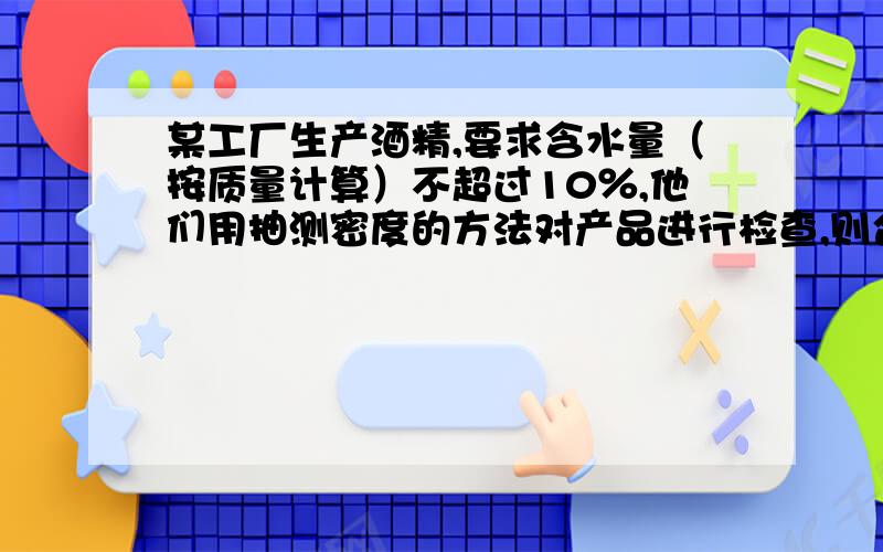 某工厂生产酒精,要求含水量（按质量计算）不超过10％,他们用抽测密度的方法对产品进行检查,则合格酒精的密度应在______千克／米3至______千克／米3范围内.（不考虑酒精与水混合后的体积