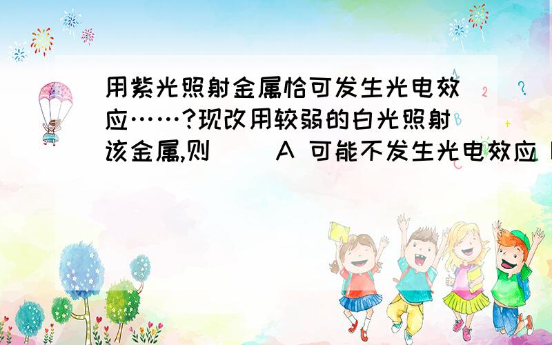 用紫光照射金属恰可发生光电效应……?现改用较弱的白光照射该金属,则（ ）A 可能不发生光电效应 B逸出光电子时间明显变长 C逸出光电子的最大初动能不变 D单位时间内逸出光电子数目变