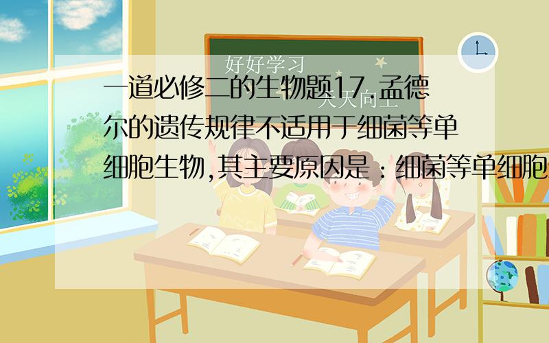 一道必修二的生物题17.孟德尔的遗传规律不适用于细菌等单细胞生物,其主要原因是：细菌等单细胞生物A.遗传物质不是DNA                  B.遗传物质不在染色体上  C.一般进行无性生殖