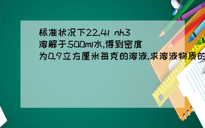 标准状况下22.4l nh3溶解于500ml水,得到密度为0.9立方厘米每克的溶液,求溶液物质的和质量分数