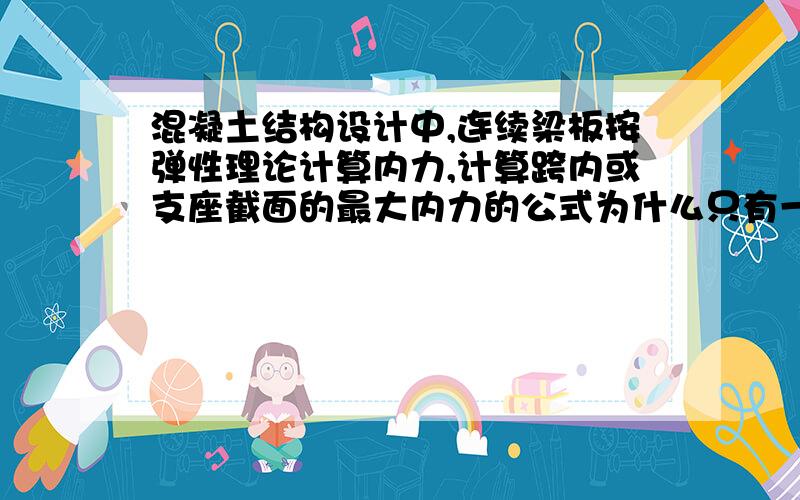 混凝土结构设计中,连续梁板按弹性理论计算内力,计算跨内或支座截面的最大内力的公式为什么只有一个不是跨内和支座截面有两个地方么?根据那个公式,算出来是定值啊.谢谢前辈指导啊