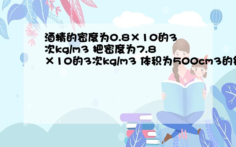 酒精的密度为0.8×10的3次kg/m3 把密度为7.8×10的3次kg/m3 体积为500cm3的铁块浸