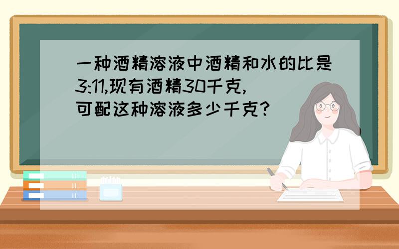 一种酒精溶液中酒精和水的比是3:11,现有酒精30千克,可配这种溶液多少千克?