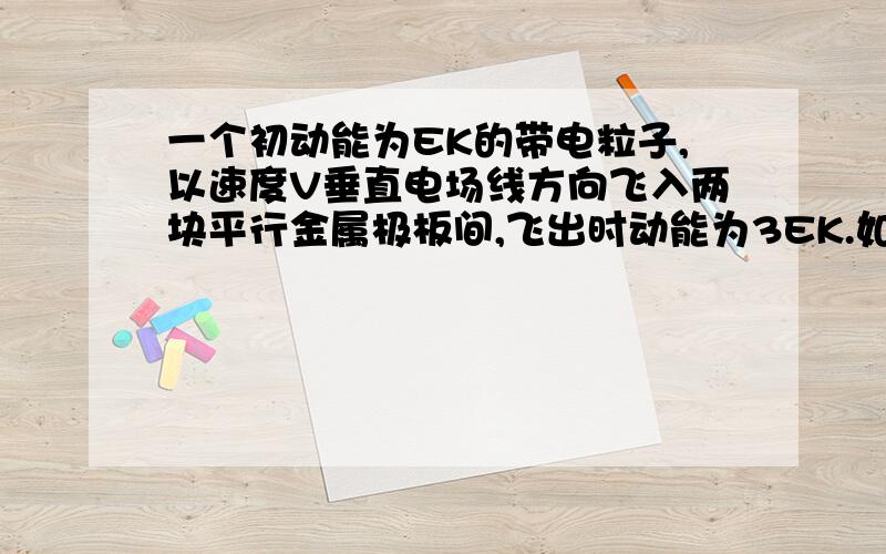 一个初动能为EK的带电粒子,以速度V垂直电场线方向飞入两块平行金属极板间,飞出时动能为3EK.如果这个带电粒子的初速度增加到原来的2倍,不计重力,那么该粒子飞出时动能为都错了！