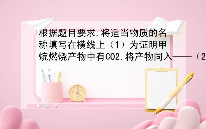 根据题目要求,将适当物质的名称填写在横线上（1）为证明甲烷燃烧产物中有CO2,将产物同入——（2）为证明生石灰跟水方应生成物中滴入无色—,如果呈红色,证明生成了了碱.（3）将氧气和