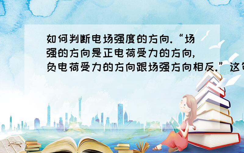 如何判断电场强度的方向.“场强的方向是正电荷受力的方向,负电荷受力的方向跟场强方向相反.”这句话如何理解?我们老师说,场源电荷是正点电荷时,场强是发散出去的,负点电荷是汇聚进来