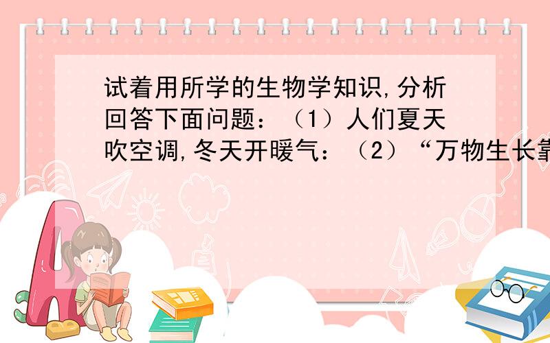 试着用所学的生物学知识,分析回答下面问题：（1）人们夏天吹空调,冬天开暖气：（2）“万物生长靠太阳”这句话的生物学道理是：（3）炎热的夏天,特别是正午时分,池塘里的鱼大量浮出水