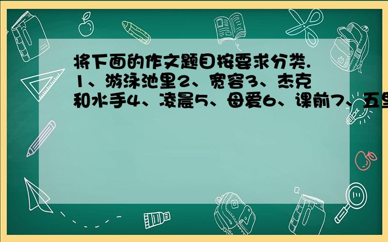 将下面的作文题目按要求分类.1、游泳池里2、宽容3、杰克和水手4、凌晨5、母爱6、课前7、五里河公园8、激动的瞬间9、小猫书夹10、小泥人11、夸夸中国奥运军团12、感恩13、电脑前14、优缺