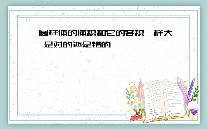 圆柱体的体积和它的容积一样大 是对的还是错的