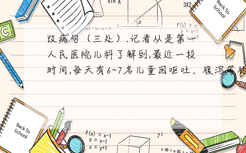 改病句（三处）.记者从是第一人民医院儿科了解到,最近一段时间,每天有6~7名儿童因呕吐、腹泻等肠胃不适前来医院诊治,一查都是食用冷饮过多.医生介绍,幼儿处于生长发育阶段,脏腑功能尚