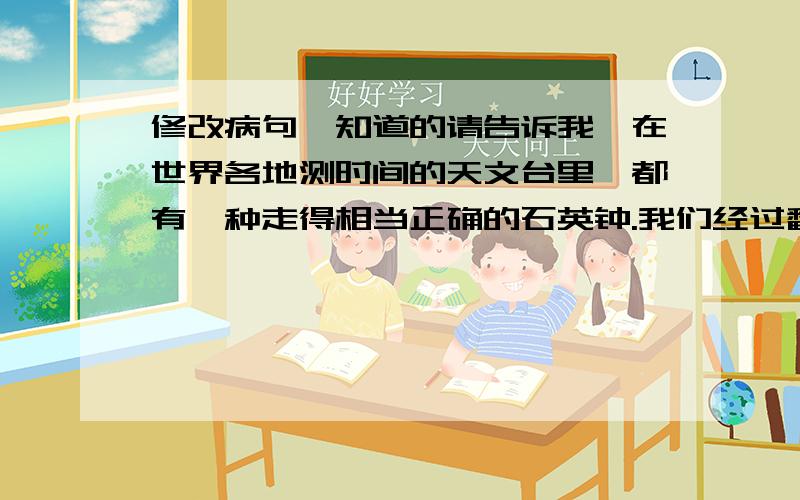 修改病句,知道的请告诉我,在世界各地测时间的天文台里,都有一种走得相当正确的石英钟.我们经过翻译谈了半小时.世界是一个永远不停地运动,变化和转化的过程.