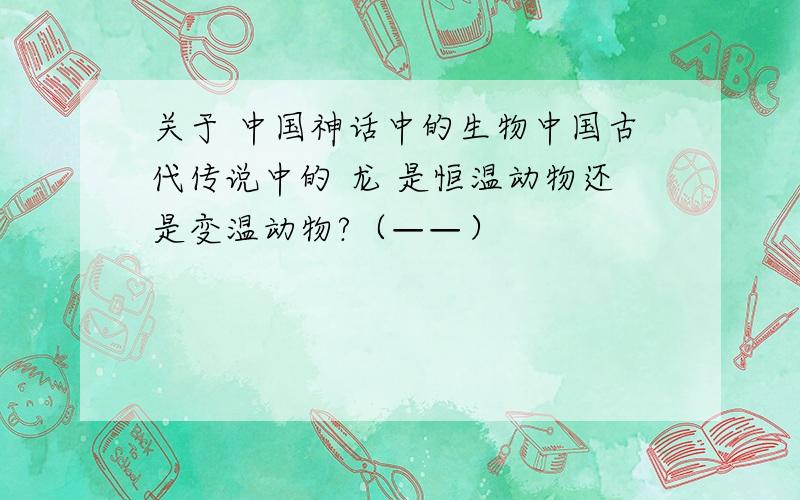 关于 中国神话中的生物中国古代传说中的 龙 是恒温动物还是变温动物?（——）