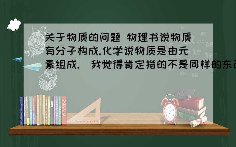 关于物质的问题 物理书说物质有分子构成.化学说物质是由元素组成.（我觉得肯定指的不是同样的东西）这怎么理解呢?