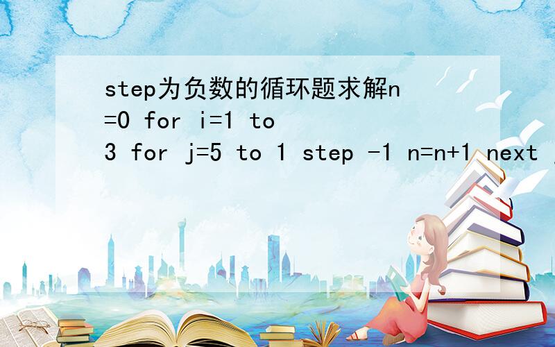 step为负数的循环题求解n=0 for i=1 to 3 for j=5 to 1 step -1 n=n+1 next j,i print n;j;i 一定要详细给计算过程,特别还要解释下step负数的问题