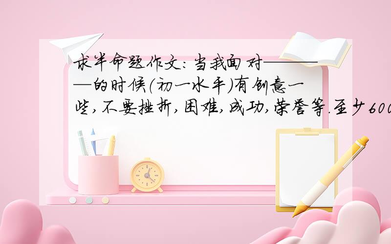 求半命题作文：当我面对————的时候（初一水平）有创意一些,不要挫折,困难,成功,荣誉等.至少600字.自己写的.