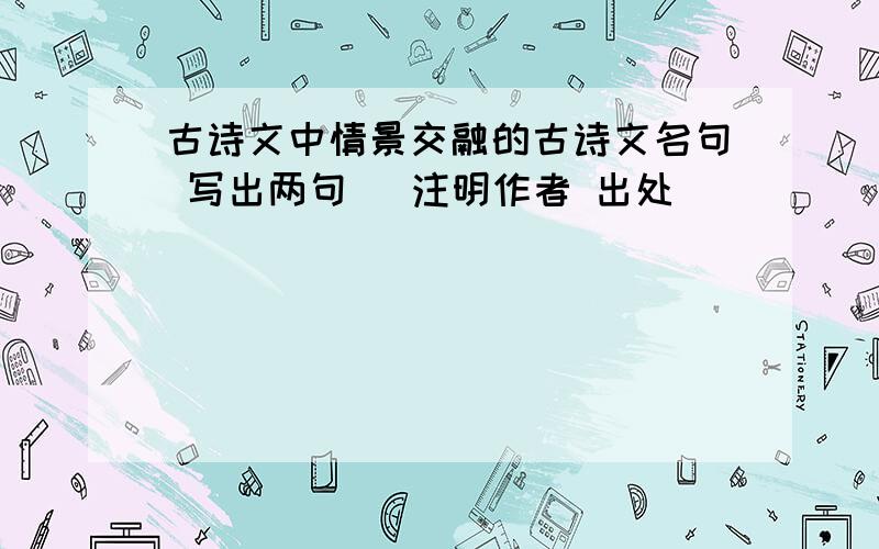 古诗文中情景交融的古诗文名句 写出两句 （注明作者 出处）